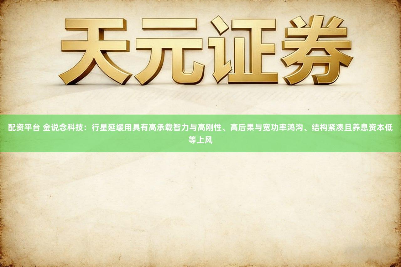 配资平台 金说念科技：行星延缓用具有高承载智力与高刚性、高后果与宽功率鸿沟、结构紧凑且养息资本低等上风