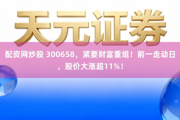 配资网炒股 300658，紧要财富重组！前一走动日，股价大涨超11%！
