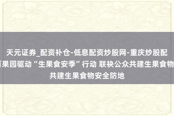 天元证券_配资补仓-低息配资炒股网-重庆炒股配资公司 百果园驱动“生果食安季”行动 联袂公众共建生果食物安全防地