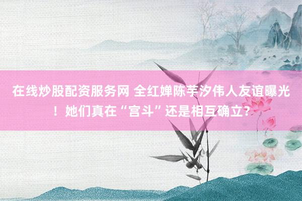 在线炒股配资服务网 全红婵陈芋汐伟人友谊曝光！她们真在“宫斗”还是相互确立？