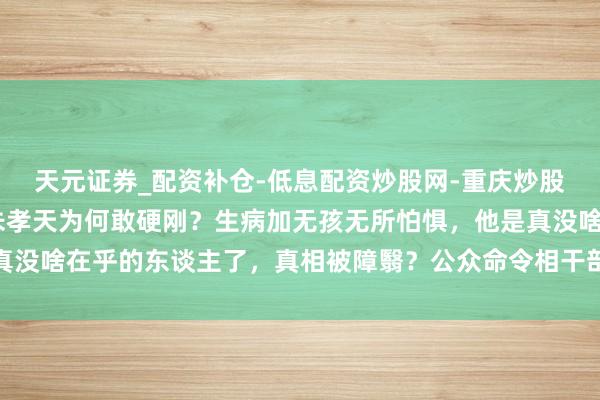 天元证券_配资补仓-低息配资炒股网-重庆炒股配资公司 再行洗牌！朱孝天为何敢硬刚？生病加无孩无所怕惧，他是真没啥在乎的东谈主了，真相被障翳？公众命令相干部门介入探望坐法乱象