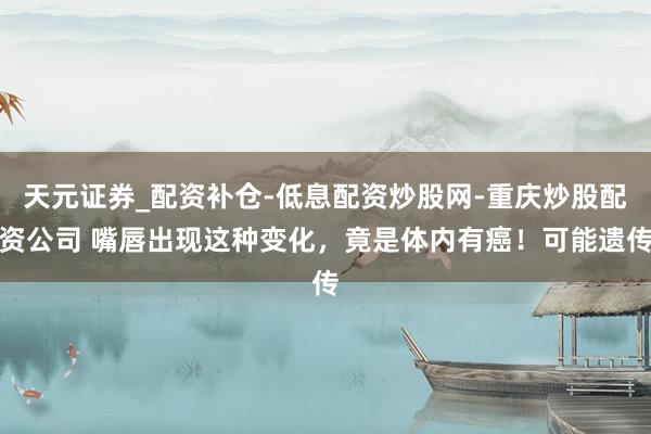 天元证券_配资补仓-低息配资炒股网-重庆炒股配资公司 嘴唇出现这种变化，竟是体内有癌！可能遗传