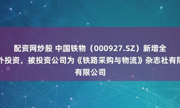 配资网炒股 中国铁物（000927.SZ）新增全部对外投资，被投资公司为《铁路采购与物流》杂志社有限公司