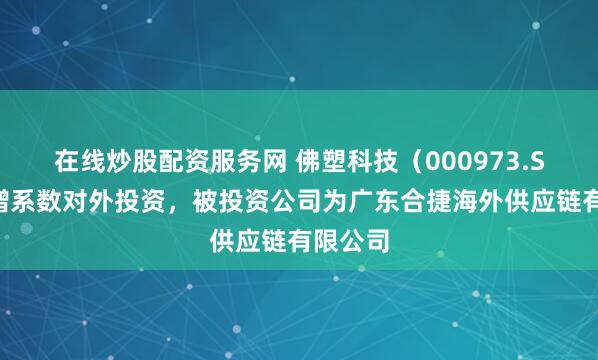 在线炒股配资服务网 佛塑科技（000973.SZ）新增系数对外投资，被投资公司为广东合捷海外供应链有限公司
