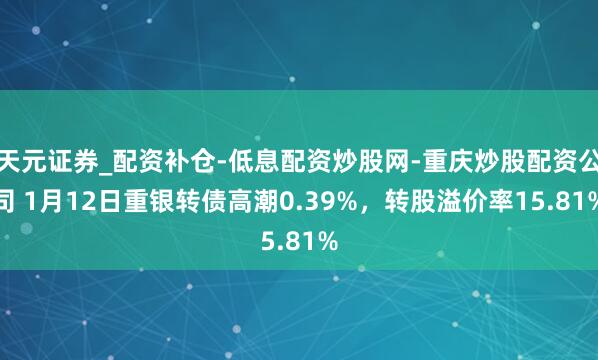 天元证券_配资补仓-低息配资炒股网-重庆炒股配资公司 1月12日重银转债高潮0.39%，转股溢价率15.81%