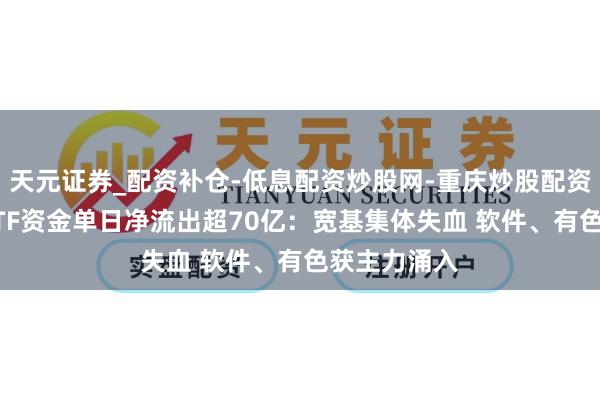 天元证券_配资补仓-低息配资炒股网-重庆炒股配资公司 股票ETF资金单日净流出超70亿：宽基集体失血 软件、有色获主力涌入