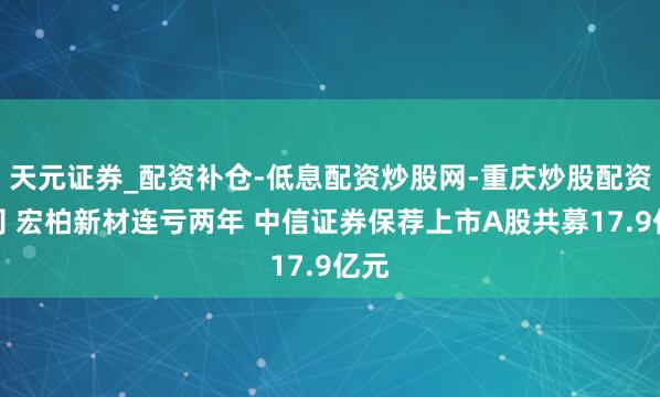 天元证券_配资补仓-低息配资炒股网-重庆炒股配资公司 宏柏新材连亏两年 中信证券保荐上市A股共募17.9亿元