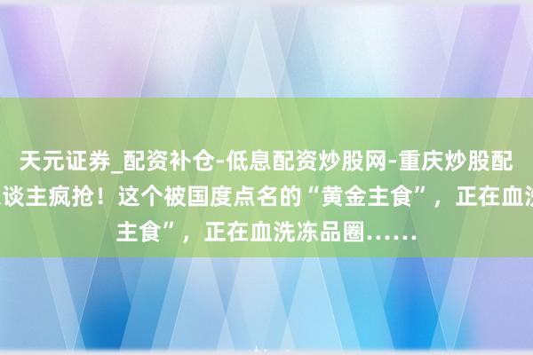 天元证券_配资补仓-低息配资炒股网-重庆炒股配资公司 6亿东谈主疯抢！这个被国度点名的“黄金主食”，正在血洗冻品圈……