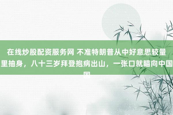 在线炒股配资服务网 不准特朗普从中好意思较量里抽身，八十三岁拜登抱病出山，一张口就瞄向中国