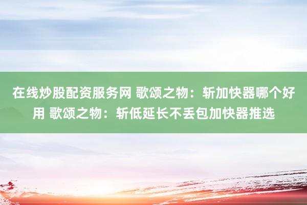 在线炒股配资服务网 歌颂之物：斩加快器哪个好用 歌颂之物：斩低延长不丢包加快器推选
