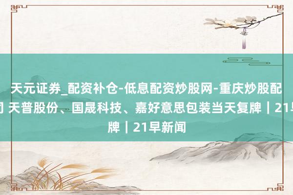 天元证券_配资补仓-低息配资炒股网-重庆炒股配资公司 天普股份、国晟科技、嘉好意思包装当天复牌｜21早新闻