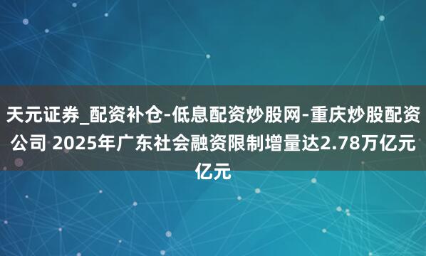 天元证券_配资补仓-低息配资炒股网-重庆炒股配资公司 2025年广东社会融资限制增量达2.78万亿元