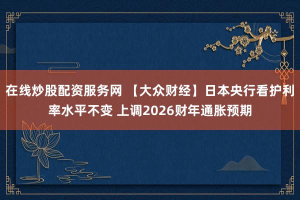 在线炒股配资服务网 【大众财经】日本央行看护利率水平不变 上调2026财年通胀预期