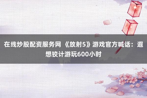在线炒股配资服务网 《放射5》游戏官方喊话：遐想狡计游玩600小时